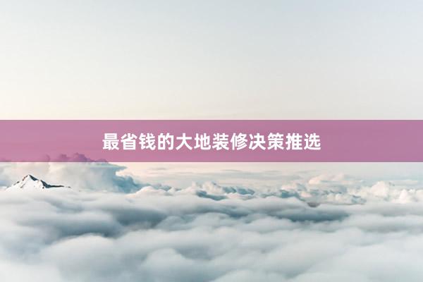 最省钱的大地装修决策推选
